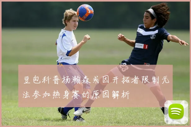 豆包科普杨瀚森或因开拓者限制无法参加热身赛的原因解析