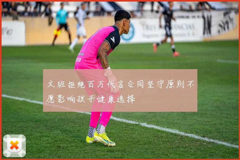 文班拒绝百万代言合同坚守原则不愿影响孩子健康选择