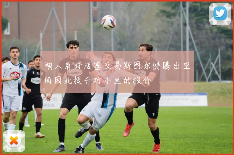 湖人看好活塞交易斯图尔特腾出空间因此提升对小里的报价