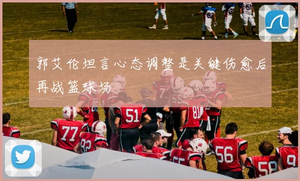 郭艾伦坦言心态调整是关键伤愈后再战篮球场