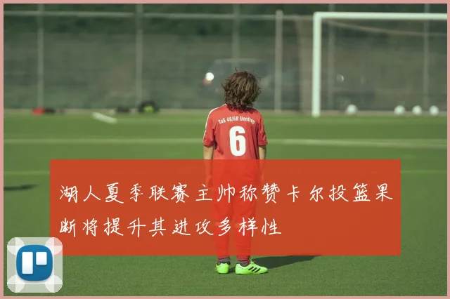 湖人夏季联赛主帅称赞卡尔投篮果断将提升其进攻多样性