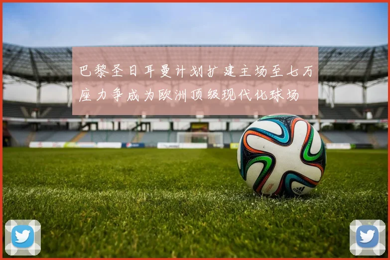 巴黎圣日耳曼计划扩建主场至七万座力争成为欧洲顶级现代化球场