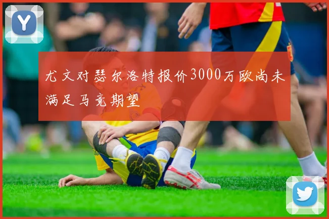 尤文对瑟尔洛特报价3000万欧尚未满足马竞期望