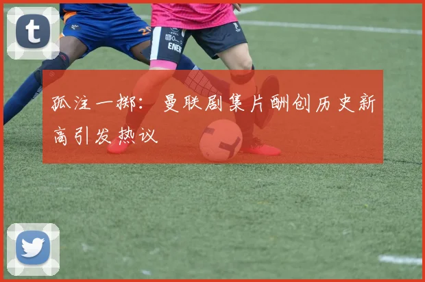 孤注一掷：曼联剧集片酬创历史新高引发热议