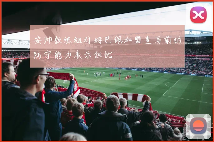 安帅教练组对姆巴佩加盟皇马前的防守能力表示担忧