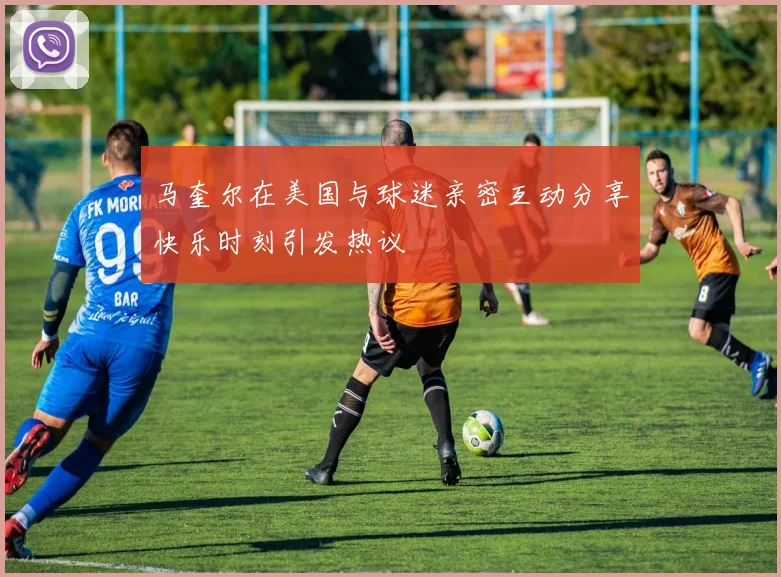 马奎尔在美国与球迷亲密互动分享快乐时刻引发热议
