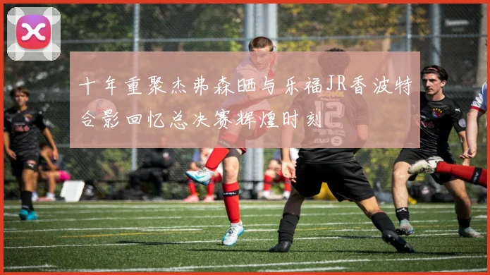十年重聚杰弗森晒与乐福JR香波特合影回忆总决赛辉煌时刻