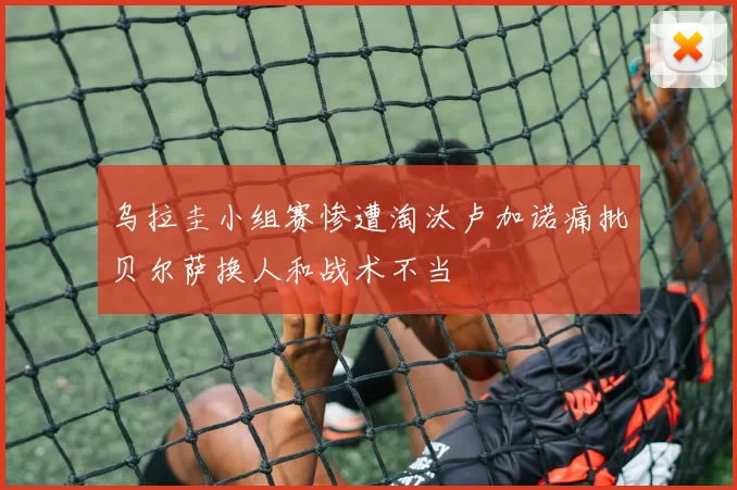 乌拉圭小组赛惨遭淘汰卢加诺痛批贝尔萨换人和战术不当