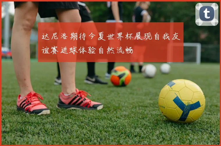 达尼洛期待今夏世界杯展现自我友谊赛进球体验自然流畅