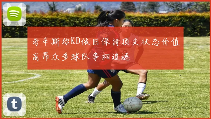 考辛斯称KD依旧保持顶尖状态价值高昂众多球队争相追逐