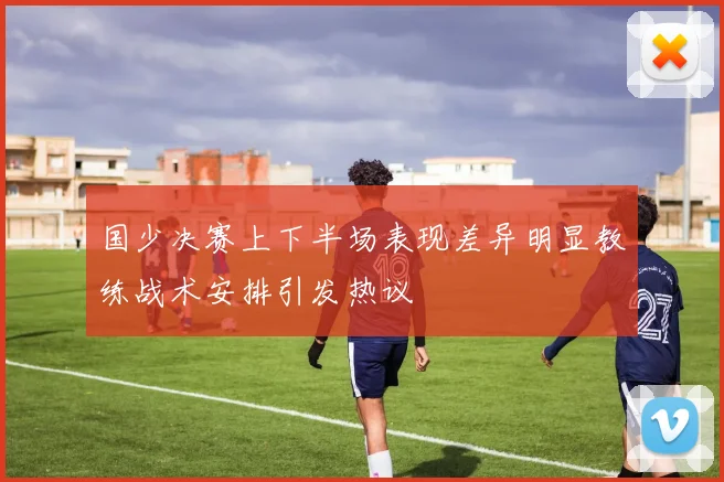 国少决赛上下半场表现差异明显教练战术安排引发热议