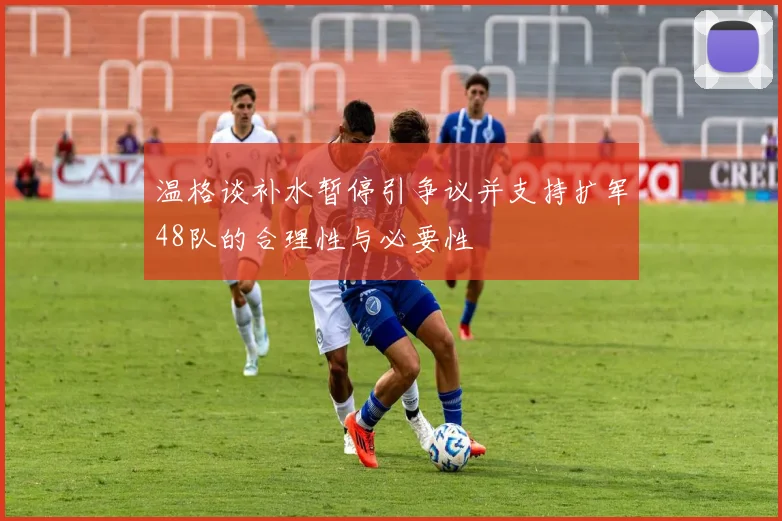 温格谈补水暂停引争议并支持扩军48队的合理性与必要性