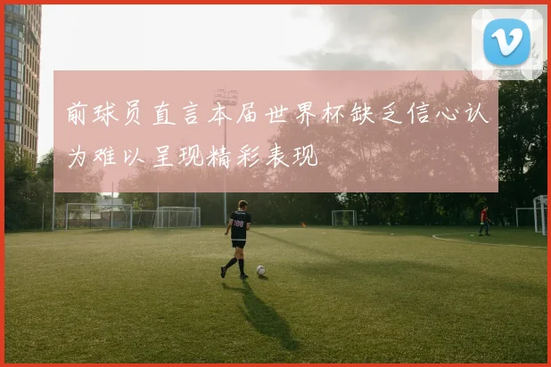 前球员直言本届世界杯缺乏信心认为难以呈现精彩表现
