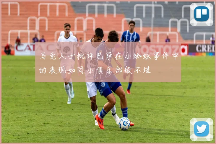 马竞人士批评巴萨在小蜘蛛事件中的表现如同小俱乐部般不堪