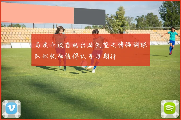 乌度卡谈首轮出局失望之情强调球队积极面值得认可与期待
