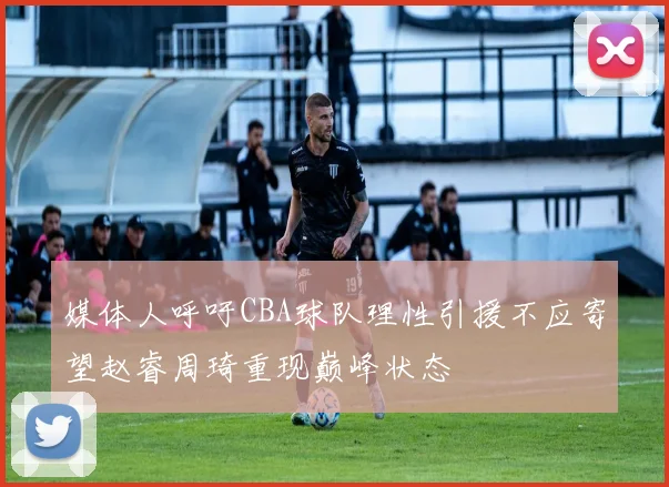 媒体人呼吁CBA球队理性引援不应寄望赵睿周琦重现巅峰状态