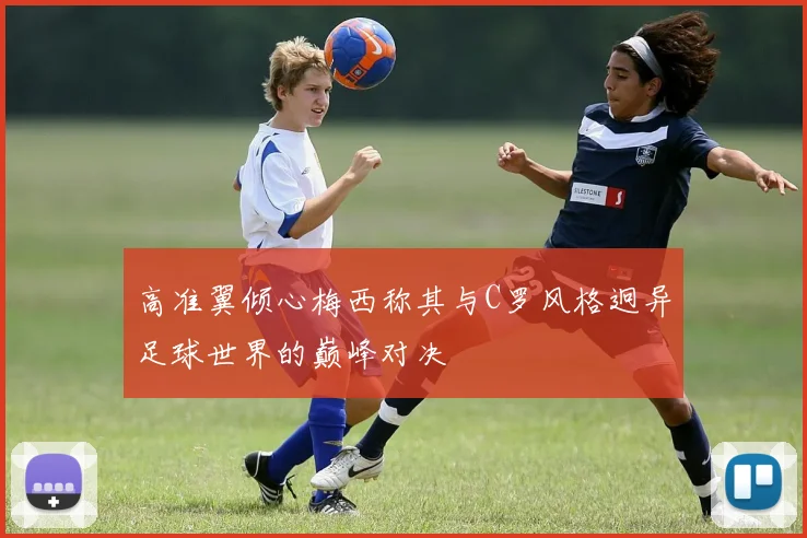 高准翼倾心梅西称其与C罗风格迥异足球世界的巅峰对决