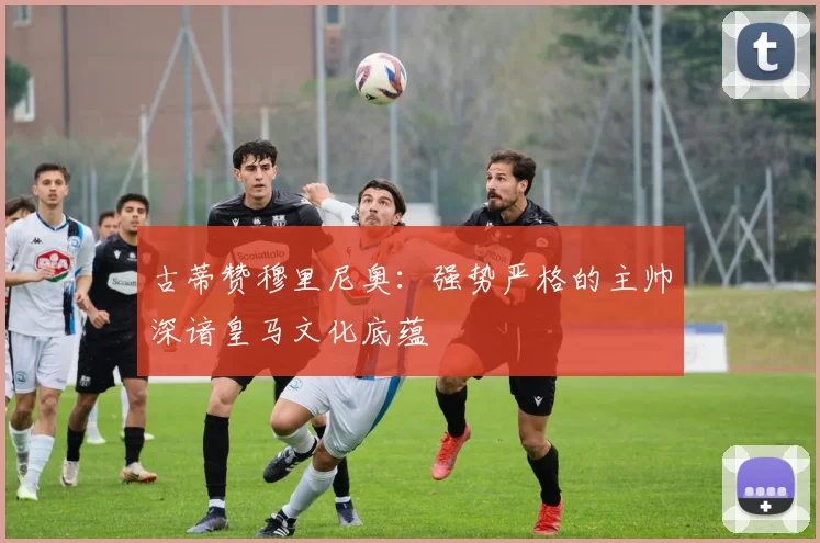 古蒂赞穆里尼奥：强势严格的主帅深谙皇马文化底蕴