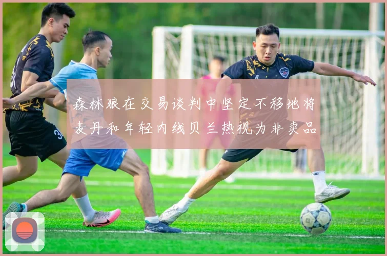 森林狼在交易谈判中坚定不移地将麦丹和年轻内线贝兰热视为非卖品